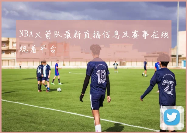 NBA火箭队最新直播信息及赛事在线观看平台