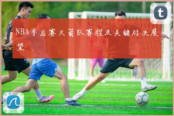 NBA季后赛火箭队赛程及关键对决展望